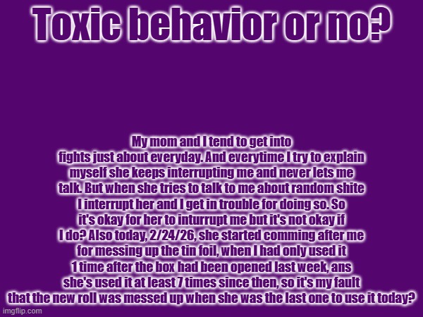 This doesn't really belong here but there is no stream to really post this in | Toxic behavior or no? My mom and I tend to get into fights just about everyday. And everytime I try to explain myself she keeps interrupting me and never lets me talk. But when she tries to talk to me about random shite I interrupt her and I get in trouble for doing so. So it's okay for her to inturrupt me but it's not okay if I do? Also today, 2/24/26, she started comming after me for messing up the tin foil, when I had only used it 1 time after the box had been opened last week, ans she's used it at least 7 times since then, so it's my fault that the new roll was messed up when she was the last one to use it today? | image tagged in meme | made w/ Imgflip meme maker