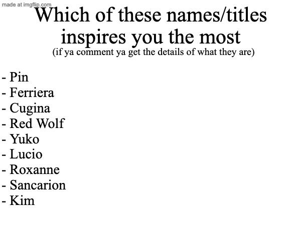 Kim my beloved. This is about my story and future characters | Which of these names/titles inspires you the most; (if ya comment ya get the details of what they are); - Pin
- Ferriera
- Cugina
- Red Wolf
- Yuko
- Lucio
- Roxanne
- Sancarion
- Kim | made w/ Imgflip meme maker