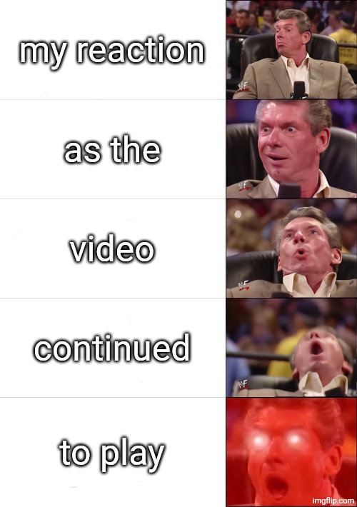 my reaction as the video continued to play | image tagged in vince mcmahon 5 tier | made w/ Imgflip meme maker