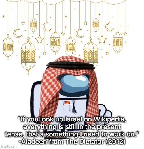 ArabMogus Ramadan temp (thanks eshaheer for the og image) | "If you look up Israel on Wikipedia, everything is still in the present tense, that's something I need to work on."
-Aladeen from The Dictator (2012) | image tagged in arabmogus ramadan temp thanks eshaheer for the og image | made w/ Imgflip meme maker