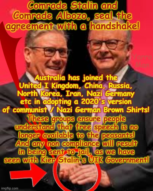 Australia has now joined the communist Bloc, along with China, Russia, North Korea, Iran, UIK and Nazi Germany! | Comrade Stalin and Comrade Albozo, seal the agreement with a handshake! Yarra Man; Australia has joined the United I Kingdom, China, Russia, North Korea, Iran, Nazi Germany etc in adopting a 2020's version of communist / Nazi German Brown Shirts! These groups ensure people understand that free speech is no longer available to the peasants! And any non compliance will result in being sent to jail, as we have seen with Kier Stalin's UIK Government! | image tagged in albanese n stalin starmer,autocracy suppression censorship,gagging silencing,communism labor labour,hate speech | made w/ Imgflip meme maker
