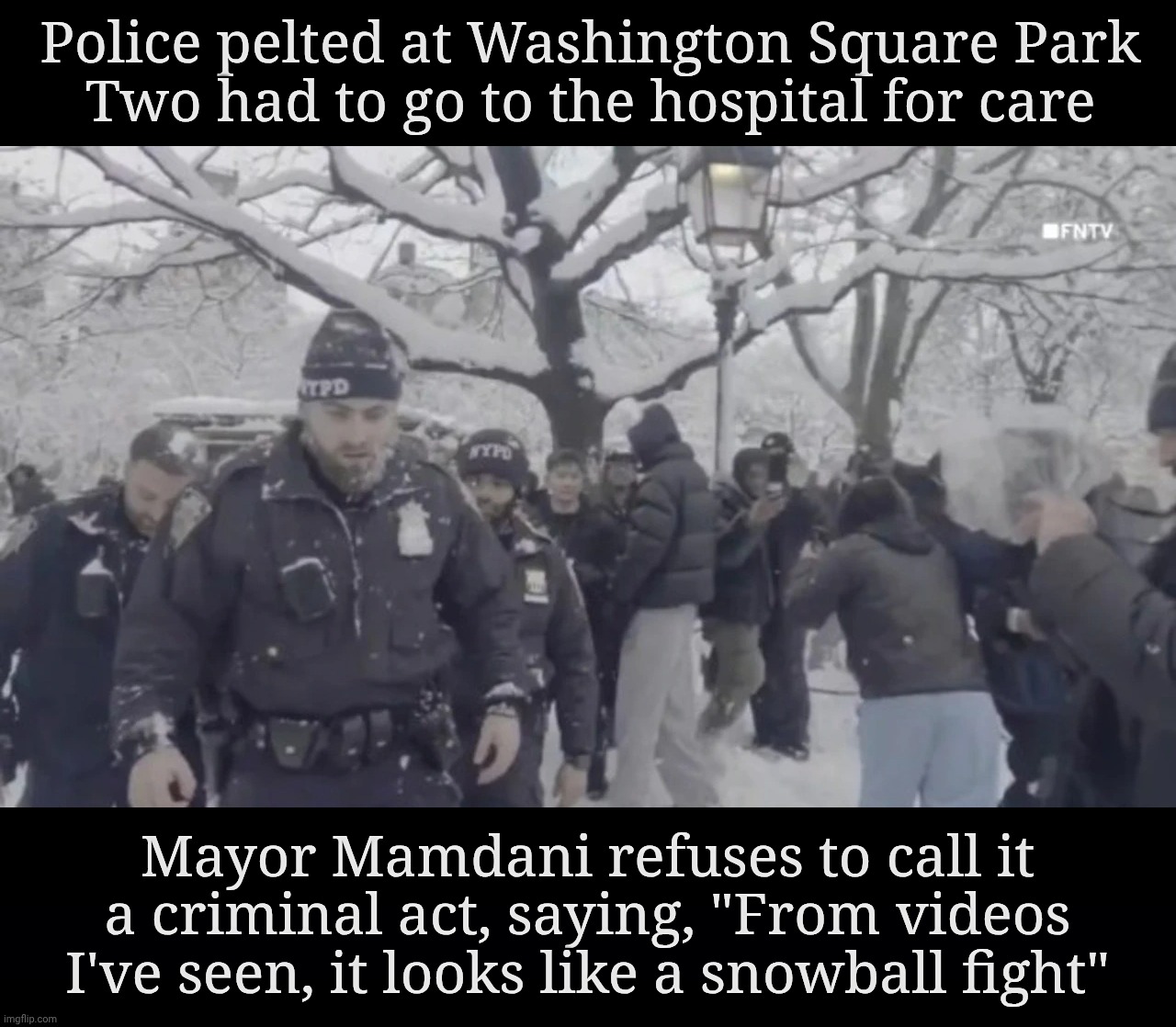 Police pelted at Washington Square Park
Two had to go to the hospital for care; Mayor Mamdani refuses to call it a criminal act, saying, "From videos I've seen, it looks like a snowball fight" | image tagged in black background | made w/ Imgflip meme maker