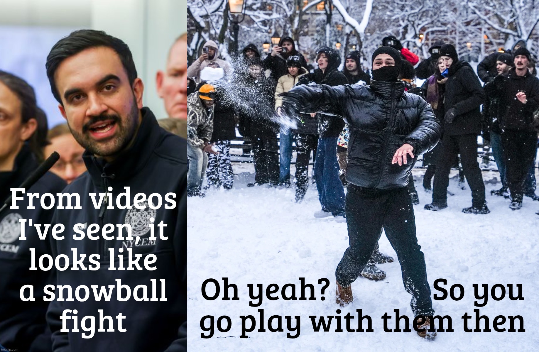Mamdani dismisses attack on police officers as just a snowball fight | From videos
I've seen, it
looks like
a snowball
fight; Oh yeah?                So you
go play with them then | image tagged in mayor zohran mamdani,mob snowball fight in washington square park,nypd pelted with snowballs and ice,protect the police | made w/ Imgflip meme maker
