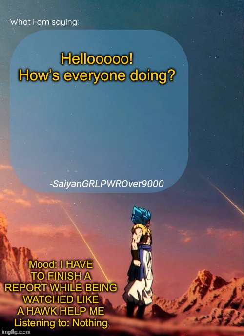 Send help. I wanna be active but I can’t | Hellooooo! How’s everyone doing? Mood: I HAVE TO FINISH A REPORT WHILE BEING WATCHED LIKE A HAWK HELP ME
Listening to: Nothing | image tagged in sayiangrlpwrover9000's new announcement page | made w/ Imgflip meme maker