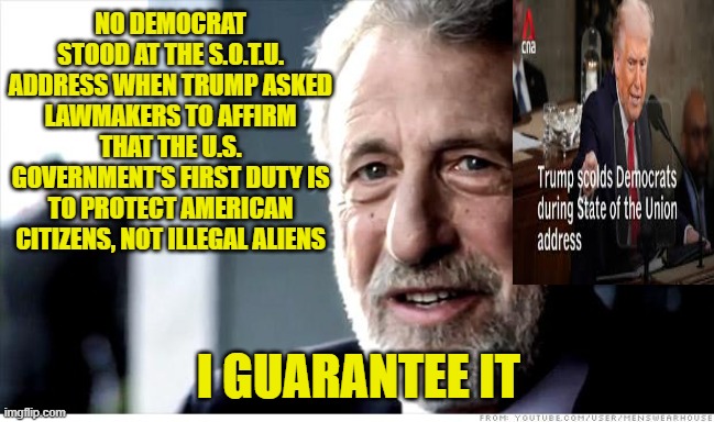 Democrats Show their True Colors Once Again | NO DEMOCRAT STOOD AT THE S.O.T.U. ADDRESS WHEN TRUMP ASKED LAWMAKERS TO AFFIRM THAT THE U.S. GOVERNMENT'S FIRST DUTY IS TO PROTECT AMERICAN CITIZENS, NOT ILLEGAL ALIENS; I GUARANTEE IT | image tagged in i guarantee it,illegal aliens,illegal immigration,president trump,democrats | made w/ Imgflip meme maker