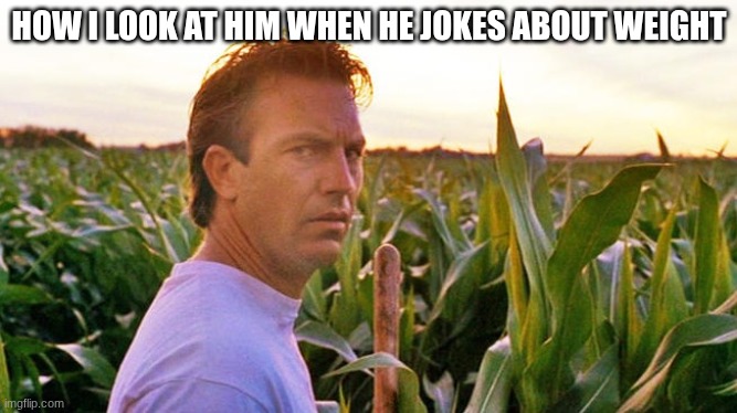 field of dreams | HOW I LOOK AT HIM WHEN HE JOKES ABOUT WEIGHT | image tagged in field of dreams | made w/ Imgflip meme maker