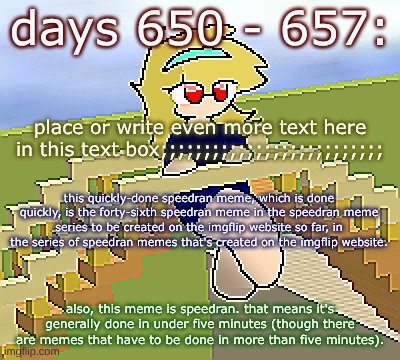 Days 650 - 657: the speed of the meme | days 650 - 657:; place or write even more text here in this text box;;;;;;;;;;;;;;;;;;;;;;;;;;; this quickly-done speedran meme, which is done quickly, is the forty-sixth speedran meme in the speedran meme series to be created on the imgflip website so far, in the series of speedran memes that's created on the imgflip website. also, this meme is speedran. that means it's generally done in under five minutes (though there are memes that have to be done in more than five minutes). | image tagged in nice,stuff,funny | made w/ Imgflip meme maker