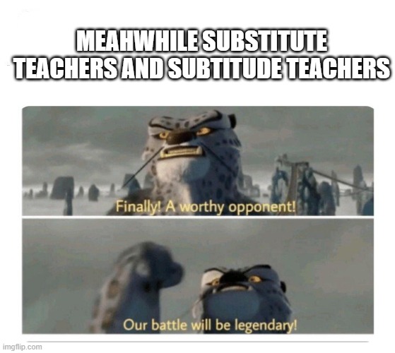 Our battle will be legendary | MEAHWHILE SUBSTITUTE TEACHERS AND SUBTITUDE TEACHERS | image tagged in our battle will be legendary | made w/ Imgflip meme maker
