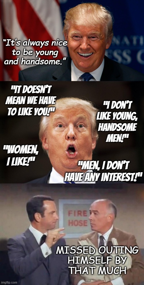 Methinks the fellow doth protest too much. | “It’s always nice
to be young
and handsome.”; “It doesn’t mean we have to like you!”; “I don’t
like young,
handsome
men!”; “Women,
I like!”; “Men, I don’t have any interest!”; MISSED OUTING
HIMSELF BY
THAT MUCH | image tagged in donald trump,closet,don't you squidward | made w/ Imgflip meme maker