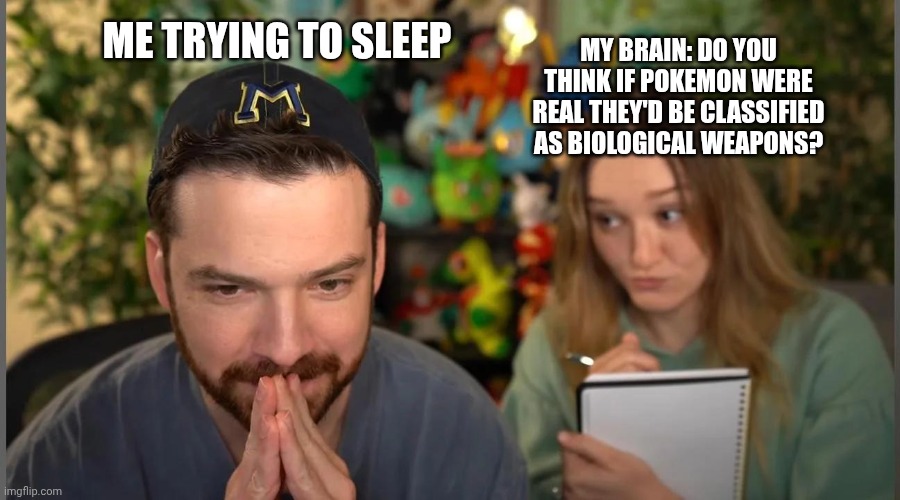 ME TRYING TO SLEEP; MY BRAIN: DO YOU THINK IF POKEMON WERE REAL THEY'D BE CLASSIFIED AS BIOLOGICAL WEAPONS? | image tagged in pokemon | made w/ Imgflip meme maker