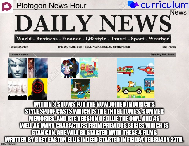 Plotagon News Hour and Curriculum News Newspaper 26 | WITHIN 3 SHOWS FOR THE NOW JOINED IN LORICK'S STYLE SPOOF CASTS WHICH IS THE THREE TOME'S, SUMMER MEMORIES, AND RTE VERSION OF OLLIE THE OWL, AND AS WELL AS MANY CHARACTERS FROM PREVIOUS SERIES WHICH IS STAN CAN, ARE WILL BE STARTED WITH THESE 4 FILMS WRITTEN BY BRET EASTON ELLIS INDEED STARTED IN FRIDAY, FEBRUARY 27TH. | image tagged in plotagon news hour and curriculum news newspaper,meme,memes,spoof cast,joined,newspaper | made w/ Imgflip meme maker