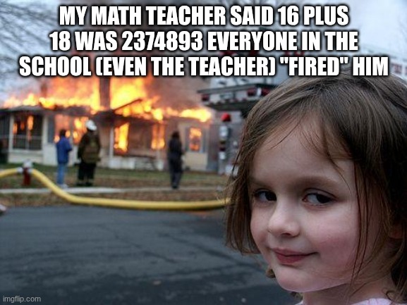 he got "fired" | MY MATH TEACHER SAID 16 PLUS 18 WAS 2374893 EVERYONE IN THE SCHOOL (EVEN THE TEACHER) "FIRED" HIM | image tagged in memes,disaster girl,fired,lol,funmny,whay | made w/ Imgflip meme maker