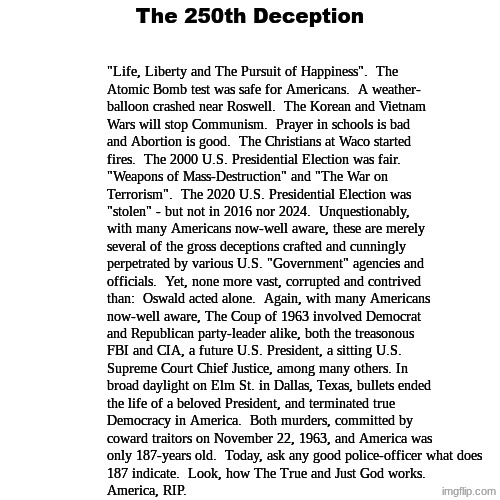 The United States of America, 187ed. | The 250th Deception; "Life, Liberty and The Pursuit of Happiness".  The
Atomic Bomb test was safe for Americans.  A weather-
balloon crashed near Roswell.  The Korean and Vietnam
Wars will stop Communism.  Prayer in schools is bad
and Abortion is good.  The Christians at Waco started
fires.  The 2000 U.S. Presidential Election was fair.
"Weapons of Mass-Destruction" and "The War on 
Terrorism".  The 2020 U.S. Presidential Election was
"stolen" - but not in 2016 nor 2024.  Unquestionably,
with many Americans now-well aware, these are merely
several of the gross deceptions crafted and cunningly
perpetrated by various U.S. "Government" agencies and
officials.  Yet, none more vast, corrupted and contrived
than:  Oswald acted alone.  Again, with many Americans
now-well aware, The Coup of 1963 involved Democrat
and Republican party-leader alike, both the treasonous
FBI and CIA, a future U.S. President, a sitting U.S.
Supreme Court Chief Justice, among many others. In
broad daylight on Elm St. in Dallas, Texas, bullets ended
the life of a beloved President, and terminated true 
Democracy in America.  Both murders, committed by
coward traitors on November 22, 1963, and America was
only 187-years old.  Today, ask any good police-officer what does
187 indicate.  Look, how The True and Just God works.
America, RIP. | image tagged in prince | made w/ Imgflip meme maker