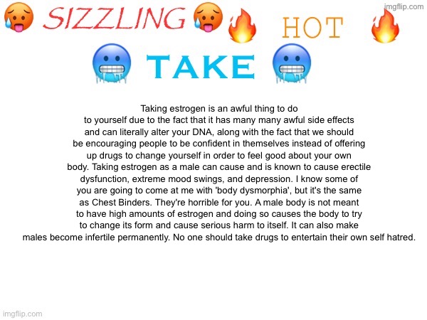 sizzling hot take | Taking estrogen is an awful thing to do to yourself due to the fact that it has many many awful side effects and can literally alter your DNA, along with the fact that we should be encouraging people to be confident in themselves instead of offering up drugs to change yourself in order to feel good about your own body. Taking estrogen as a male can cause and is known to cause erectile dysfunction, extreme mood swings, and depression. I know some of you are going to come at me with 'body dysmorphia', but it's the same as Chest Binders. They're horrible for you. A male body is not meant to have high amounts of estrogen and doing so causes the body to try to change its form and cause serious harm to itself. It can also make
males become infertile permanently. No one should take drugs to entertain their own self hatred. | image tagged in sizzling hot take | made w/ Imgflip meme maker