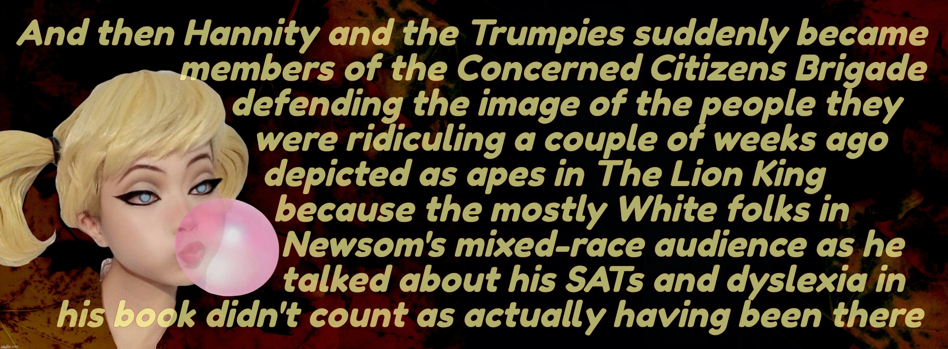 Hannity selective outrage - the day he suddenly started hating racism | And then Hannity and the Trumpies suddenly became 
                 members of the Concerned Citizens Brigade
                    defending the image of the people they
                     were ridiculing a couple of weeks ago
               depicted as apes in The Lion King
                   because the mostly White folks in
                          Newsom's mixed-race audience as he
                          talked about his SATs and dyslexia in
   his book didn't count as actually having been there | image tagged in harley quinn,sean hannity,concerned citizens brigade,the day he realized racism was wrong,conservative hypocrisy,get a hobby | made w/ Imgflip meme maker
