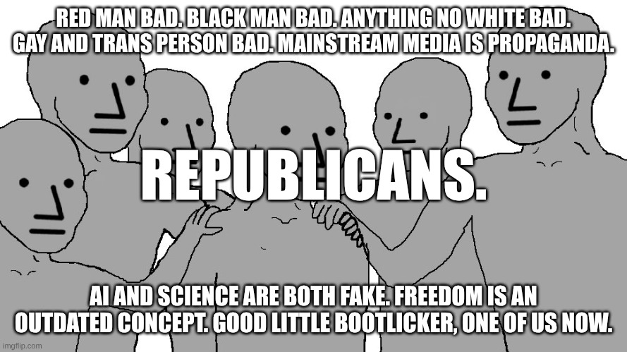 NPC Wojack | RED MAN BAD. BLACK MAN BAD. ANYTHING NO WHITE BAD. GAY AND TRANS PERSON BAD. MAINSTREAM MEDIA IS PROPAGANDA. REPUBLICANS. AI AND SCIENCE ARE BOTH FAKE. FREEDOM IS AN OUTDATED CONCEPT. GOOD LITTLE BOOTLICKER, ONE OF US NOW. | image tagged in npc wojack | made w/ Imgflip meme maker
