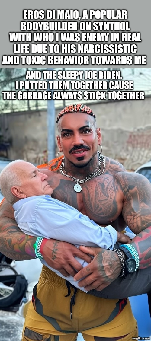 My enemy Eros Di Maio and Sleepy Joe Biden AI image | EROS DI MAIO, A POPULAR BODYBUILDER ON SYNTHOL WITH WHO I WAS ENEMY IN REAL LIFE DUE TO HIS NARCISSISTIC AND TOXIC BEHAVIOR TOWARDS ME; AND THE SLEEPY JOE BIDEN. I PUTTED THEM TOGETHER CAUSE THE GARBAGE ALWAYS STICK TOGETHER | image tagged in eros luxor holding sleepy joe ai image | made w/ Imgflip meme maker