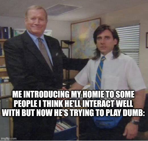 Me and my homie | ME INTRODUCING MY HOMIE TO SOME PEOPLE I THINK HE'LL INTERACT WELL WITH BUT NOW HE'S TRYING TO PLAY DUMB: | image tagged in steve carrel office handshake,funny,memes,me and the boys,homie | made w/ Imgflip meme maker