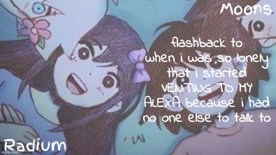 she told me to get help | flashback to when i was so lonely that i started VENTING TO MY ALEXA because i had no one else to talk to | image tagged in radium n moons - aubrey n kel temp | made w/ Imgflip meme maker