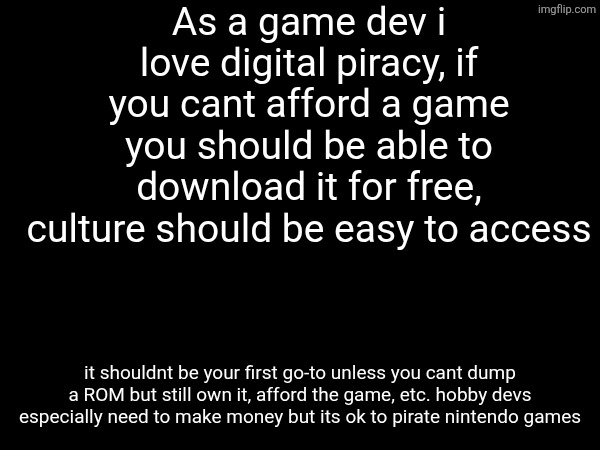 As a game dev i love digital piracy, if you cant afford a game you should be able to download it for free, culture should be easy to access; it shouldnt be your first go-to unless you cant dump a ROM but still own it, afford the game, etc. hobby devs especially need to make money but its ok to pirate nintendo games | made w/ Imgflip meme maker