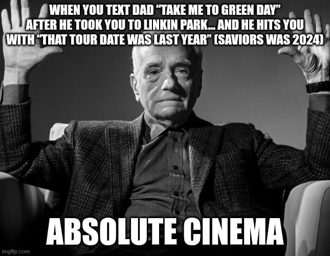 I don't know why | WHEN YOU TEXT DAD “TAKE ME TO GREEN DAY” AFTER HE TOOK YOU TO LINKIN PARK… AND HE HITS YOU WITH “THAT TOUR DATE WAS LAST YEAR” (SAVIORS WAS 2024); ABSOLUTE CINEMA | image tagged in absolute cinema | made w/ Imgflip meme maker