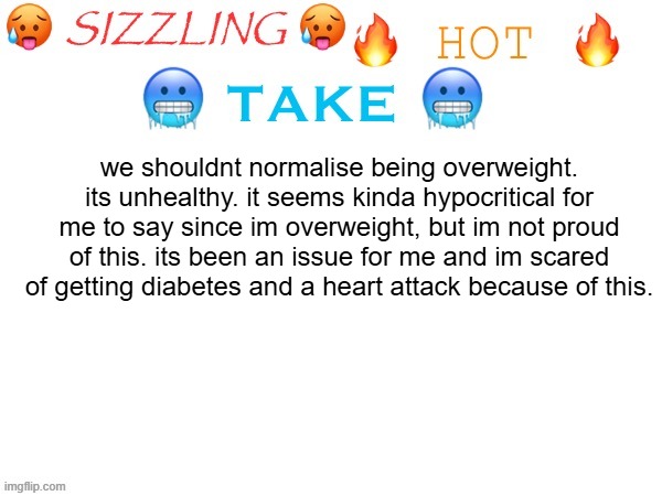 sizzling hot take | we shouldnt normalise being overweight. its unhealthy. it seems kinda hypocritical for me to say since im overweight, but im not proud of this. its been an issue for me and im scared of getting diabetes and a heart attack because of this. | image tagged in sizzling hot take | made w/ Imgflip meme maker
