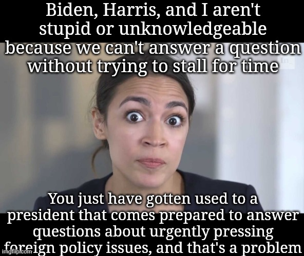 great 2028 campaign launcher, aoc | Biden, Harris, and I aren't stupid or unknowledgeable because we can't answer a question without trying to stall for time; You just have gotten used to a president that comes prepared to answer questions about urgently pressing foreign policy issues, and that's a problem | image tagged in aoc stumped,donald trump,liberals,funny,politics | made w/ Imgflip meme maker