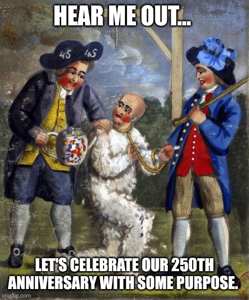 Paying taxes to a criminal syndicate needs to end. | HEAR ME OUT... LET'S CELEBRATE OUR 250TH ANNIVERSARY WITH SOME PURPOSE. | image tagged in tar and feather,taxes,corruption,republicans,democrats,uni party | made w/ Imgflip meme maker