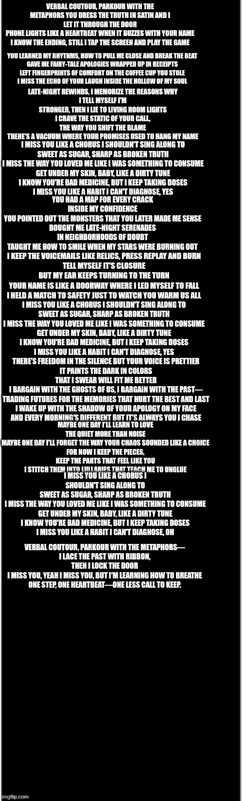 verbal metaphors out now | VERBAL COUTOUR, PARKOUR WITH THE METAPHORS YOU DRESS THE TRUTH IN SATIN AND I LET IT THROUGH THE DOOR
PHONE LIGHTS LIKE A HEARTBEAT WHEN IT BUZZES WITH YOUR NAME
I KNOW THE ENDING, STILL I TAP THE SCREEN AND PLAY THE GAME; YOU LEARNED MY RHYTHMS, HOW TO PULL ME CLOSE AND BREAK THE BEAT
GAVE ME FAIRY-TALE APOLOGIES WRAPPED UP IN RECEIPTS
LEFT FINGERPRINTS OF COMFORT ON THE COFFEE CUP YOU STOLE
I MISS THE ECHO OF YOUR LAUGH INSIDE THE HOLLOW OF MY SOUL; LATE-NIGHT REWINDS, I MEMORIZE THE REASONS WHY
I TELL MYSELF I'M STRONGER, THEN I LIE TO LIVING ROOM LIGHTS
I CRAVE THE STATIC OF YOUR CALL, THE WAY YOU SHIFT THE BLAME
THERE'S A VACUUM WHERE YOUR PROMISES USED TO HANG MY NAME; I MISS YOU LIKE A CHORUS I SHOULDN'T SING ALONG TO
SWEET AS SUGAR, SHARP AS BROKEN TRUTH
I MISS THE WAY YOU LOVED ME LIKE I WAS SOMETHING TO CONSUME
GET UNDER MY SKIN, BABY, LIKE A DIRTY TUNE
I KNOW YOU'RE BAD MEDICINE, BUT I KEEP TAKING DOSES
I MISS YOU LIKE A HABIT I CAN'T DIAGNOSE, YES; YOU HAD A MAP FOR EVERY CRACK INSIDE MY CONFIDENCE
YOU POINTED OUT THE MONSTERS THAT YOU LATER MADE ME SENSE
BOUGHT ME LATE-NIGHT SERENADES IN NEIGHBORHOODS OF DOUBT
TAUGHT ME HOW TO SMILE WHEN MY STARS WERE BURNING OUT; I KEEP THE VOICEMAILS LIKE RELICS, PRESS REPLAY AND BURN
TELL MYSELF IT'S CLOSURE BUT MY EAR KEEPS TURNING TO THE TURN
YOUR NAME IS LIKE A DOORWAY WHERE I LED MYSELF TO FALL
I HELD A MATCH TO SAFETY JUST TO WATCH YOU WARM US ALL; I MISS YOU LIKE A CHORUS I SHOULDN'T SING ALONG TO
SWEET AS SUGAR, SHARP AS BROKEN TRUTH
I MISS THE WAY YOU LOVED ME LIKE I WAS SOMETHING TO CONSUME
GET UNDER MY SKIN, BABY, LIKE A DIRTY TUNE
I KNOW YOU'RE BAD MEDICINE, BUT I KEEP TAKING DOSES
I MISS YOU LIKE A HABIT I CAN'T DIAGNOSE, YES; THERE’S FREEDOM IN THE SILENCE BUT YOUR VOICE IS PRETTIER
IT PAINTS THE DARK IN COLORS THAT I SWEAR WILL FIT ME BETTER
I BARGAIN WITH THE GHOSTS OF US, I BARGAIN WITH THE PAST—
TRADING FUTURES FOR THE MEMORIES THAT HURT THE BEST AND LAST
I WAKE UP WITH THE SHADOW OF YOUR APOLOGY ON MY FACE
AND EVERY MORNING'S DIFFERENT BUT IT'S ALWAYS YOU I CHASE; MAYBE ONE DAY I'LL LEARN TO LOVE THE QUIET MORE THAN NOISE
MAYBE ONE DAY I'LL FORGET THE WAY YOUR CHAOS SOUNDED LIKE A CHOICE
FOR NOW I KEEP THE PIECES, KEEP THE PARTS THAT FEEL LIKE YOU
I STITCH THEM INTO LULLABIES THAT TEACH ME TO UNGLUE; I MISS YOU LIKE A CHORUS I SHOULDN'T SING ALONG TO
SWEET AS SUGAR, SHARP AS BROKEN TRUTH
I MISS THE WAY YOU LOVED ME LIKE I WAS SOMETHING TO CONSUME
GET UNDER MY SKIN, BABY, LIKE A DIRTY TUNE
I KNOW YOU'RE BAD MEDICINE, BUT I KEEP TAKING DOSES
I MISS YOU LIKE A HABIT I CAN'T DIAGNOSE, OH; VERBAL COUTOUR, PARKOUR WITH THE METAPHORS—
I LACE THE PAST WITH RIBBON, THEN I LOCK THE DOOR
I MISS YOU, YEAH I MISS YOU, BUT I'M LEARNING HOW TO BREATHE
ONE STEP, ONE HEARTBEAT—ONE LESS CALL TO KEEP. | image tagged in long black | made w/ Imgflip meme maker