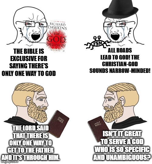 Thank God He's specific when it comes to our salvation | ALL ROADS LEAD TO GOD! THE CHRISTIAN-GOD SOUNDS NARROW-MINDED! THE BIBLE IS EXCLUSIVE FOR SAYING THERE'S ONLY ONE WAY TO GOD; THE LORD SAID THAT THERE IS ONLY ONE WAY TO GET TO THE FATHER AND IT'S THROUGH HIM. ISN'T IT GREAT TO SERVE A GOD WHO IS SO SPECIFIC AND UNAMBIGUOUS? | image tagged in soyboy vs yes chad,bible meme,r/dankchristianmemes,atheism,christianity,funny memes | made w/ Imgflip meme maker