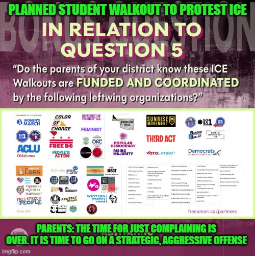 Schools Allowing Anti-ICE Walkouts | Parent's time for complaining is over. It is time to go on a strategic, aggressive offense | PLANNED STUDENT WALKOUT TO PROTEST ICE; PARENTS: THE TIME FOR JUST COMPLAINING IS OVER. IT IS TIME TO GO ON A STRATEGIC, AGGRESSIVE OFFENSE | image tagged in indoctrination,public school,freedom of speech,protest,child abuse,student safety | made w/ Imgflip meme maker
