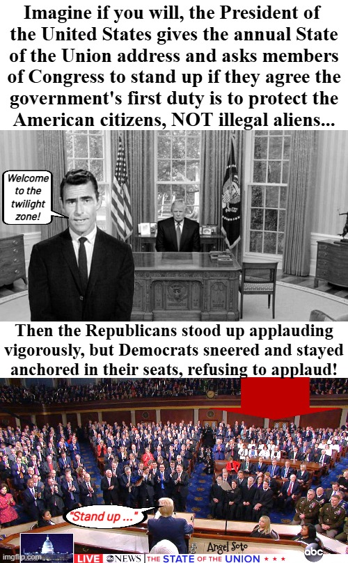 Trump gives sotu speech in the twilight zone | Imagine if you will, the President of 
the United States gives the annual State
of the Union address and asks members
of Congress to stand up if they agree the
government's first duty is to protect the
American citizens, NOT illegal aliens... Welcome
to the
twilight
zone! Then the Republicans stood up applauding
vigorously, but Democrats sneered and stayed
anchored in their seats, refusing to applaud! "Stand up ..."; Angel Soto | image tagged in twilight zone trump meme and sotu address,president trump,the twilight zone,state of the union,congress,democrats | made w/ Imgflip meme maker