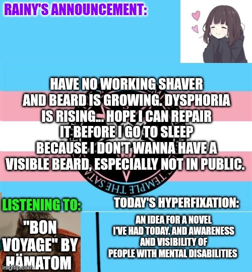 Beard dysphoria when your shaver isn't working right now :'3 | HAVE NO WORKING SHAVER AND BEARD IS GROWING. DYSPHORIA IS RISING... HOPE I CAN REPAIR IT BEFORE I GO TO SLEEP BECAUSE I DON'T WANNA HAVE A VISIBLE BEARD, ESPECIALLY NOT IN PUBLIC. AN IDEA FOR A NOVEL I'VE HAD TODAY. AND AWARENESS AND VISIBILITY OF PEOPLE WITH MENTAL DISABILITIES; "BON VOYAGE" BY HÄMATOM | image tagged in rainy's announcement temp 1 satanic temple edition | made w/ Imgflip meme maker