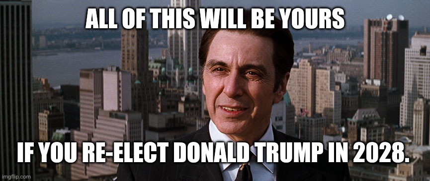 Are Americans doing the Devil's bidding? | ALL OF THIS WILL BE YOURS; IF YOU RE-ELECT DONALD TRUMP IN 2028. | image tagged in al pacino john milton devil's advocate,deal with the devil,temptation,memes,donald trump,election 2028 | made w/ Imgflip meme maker