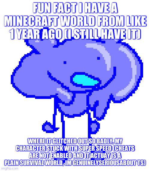 da scrimbluh | FUN FACT I HAVE A MINECRAFT WORLD FROM LIKE 1 YEAR AGO (I STILL HAVE IT); WHERE IT GLITCHED OUT SO BADLY, MY CHARACTER STUCK WITH SUPER SPEED (CHEATS ARE NOT ENABLED AND IT ACTUAY IS A PLAIN SURVIVAL WORLD, IM GENUINELYSERIOUSABOUT TS) | image tagged in da scrimbluh | made w/ Imgflip meme maker