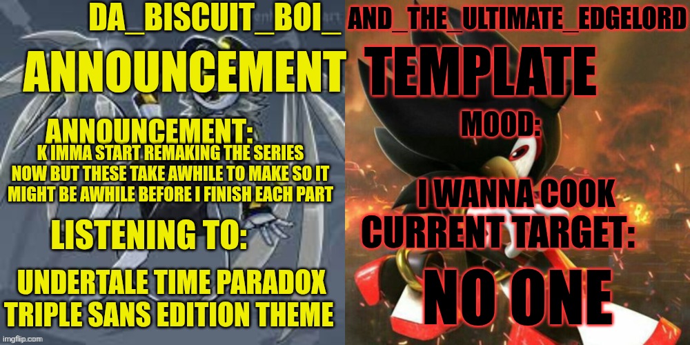 Alr, its time for me to start COOKING | K IMMA START REMAKING THE SERIES NOW BUT THESE TAKE AWHILE TO MAKE SO IT MIGHT BE AWHILE BEFORE I FINISH EACH PART; I WANNA COOK; NO ONE; UNDERTALE TIME PARADOX TRIPLE SANS EDITION THEME | image tagged in da_biscuit_boi_and_the_ultimate_edgelord announcement template,murder drones,series | made w/ Imgflip meme maker