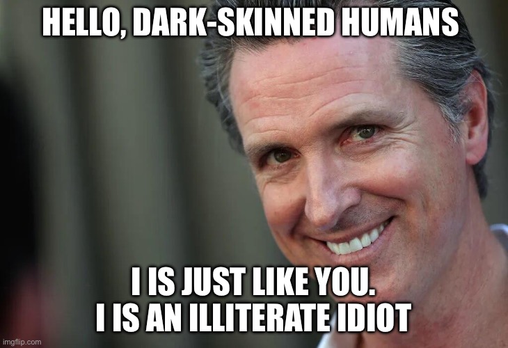 Gavin | HELLO, DARK-SKINNED HUMANS; I IS JUST LIKE YOU. I IS AN ILLITERATE IDIOT | image tagged in gavin newsom,california,politics,political meme,governor | made w/ Imgflip meme maker