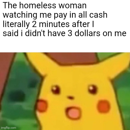 B | The homeless woman watching me pay in all cash literally 2 minutes after I said i didn't have 3 dollars on me | image tagged in memes,surprised pikachu | made w/ Imgflip meme maker