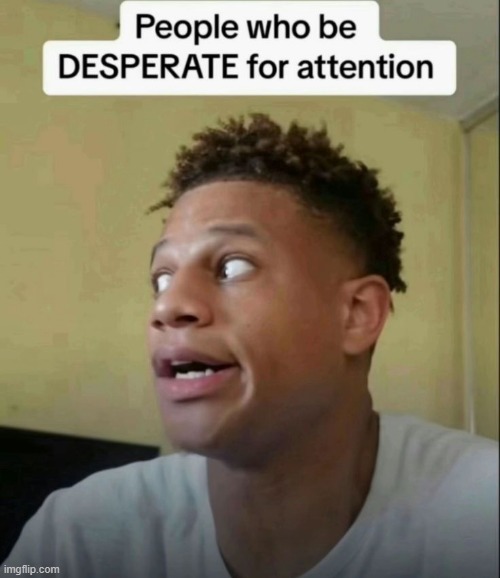 i'm gonna keep em coming | image tagged in people who be desperate for attention | made w/ Imgflip meme maker