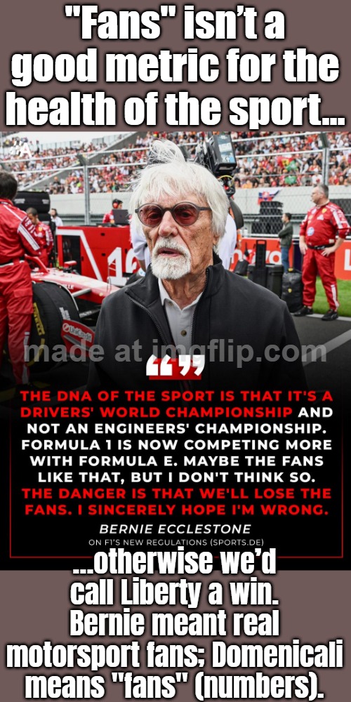 “Fans” isn’t a good metric for the sport’s health…; …by that logic Liberty was ‘good for F1’—it wasn’t. | "Fans" isn’t a good metric for the health of the sport…; …otherwise we’d call Liberty a win. Bernie meant real motorsport fans; Domenicali means "fans" (numbers). | image tagged in formula 1,liberty,sports fans,fans,health,f1 | made w/ Imgflip meme maker