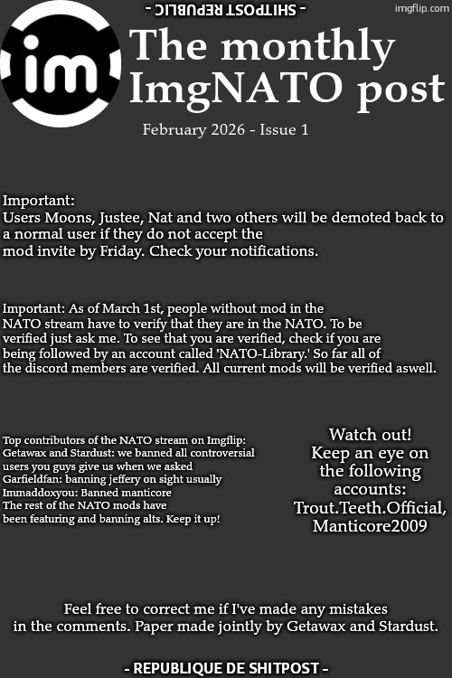Feb 2026 | The monthly ImgNATO post; - SHITPOST REPUBLIC -; February 2026 - Issue 1; Important:
Users Moons, Justee, Nat and two others will be demoted back to a normal user if they do not accept the mod invite by Friday. Check your notifications. Important: As of March 1st, people without mod in the NATO stream have to verify that they are in the NATO. To be verified just ask me. To see that you are verified, check if you are being followed by an account called 'NATO-Library.' So far all of the discord members are verified. All current mods will be verified aswell. Watch out!
Keep an eye on the following accounts: Trout.Teeth.Official, Manticore2009; Top contributors of the NATO stream on Imgflip:

Getawax and Stardust: we banned all controversial users you guys give us when we asked
Garfieldfan: banning jeffery on sight usually
Immaddoxyou: Banned manticore
The rest of the NATO mods have been featuring and banning alts. Keep it up! Feel free to correct me if I've made any mistakes in the comments. Paper made jointly by Getawax and Stardust. - REPUBLIQUE DE SHITPOST - | image tagged in imgnato | made w/ Imgflip meme maker