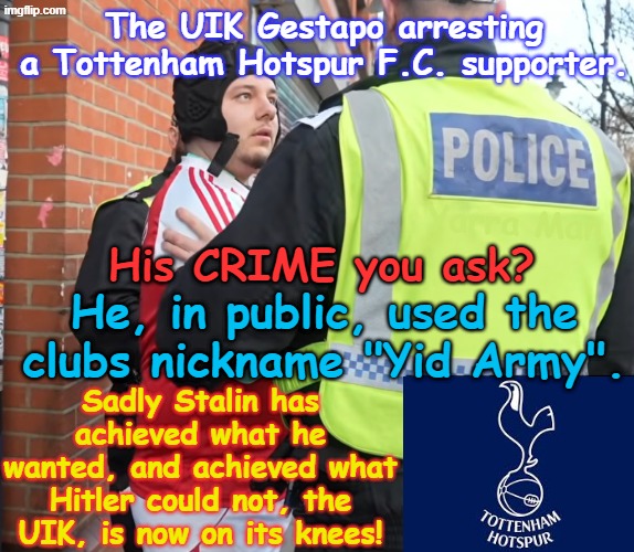 Ayatollah Two Tier Stalin Starmer has achieved what Hitler could not, the Islamic Republic of England has fallen! | The UIK Gestapo arresting a Tottenham Hotspur F.C. supporter. Yarra Man; His CRIME you ask? He, in public, used the clubs nickname "Yid Army". Sadly Stalin has achieved what he wanted, and achieved what Hitler could not, the UIK, is now on its knees! | image tagged in tottenham hotspur f c stasi arrest,china russia north korea iran australia,ultra far left labour labor,autocratic dictators | made w/ Imgflip meme maker