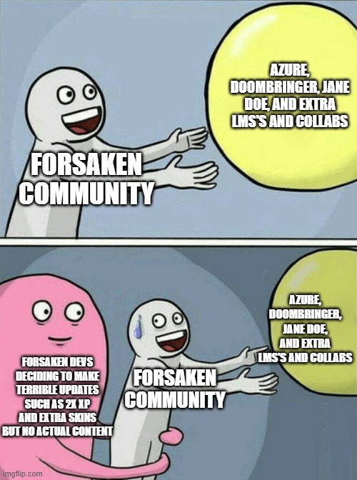 Running Away Balloon | AZURE, DOOMBRINGER, JANE DOE, AND EXTRA LMS'S AND COLLABS; FORSAKEN COMMUNITY; AZURE, DOOMBRINGER, JANE DOE, AND EXTRA LMS'S AND COLLABS; FORSAKEN DEVS DECIDING TO MAKE TERRIBLE UPDATES SUCH AS 2X XP AND EXTRA SKINS BUT NO ACTUAL CONTENT; FORSAKEN COMMUNITY | image tagged in memes,running away balloon | made w/ Imgflip meme maker