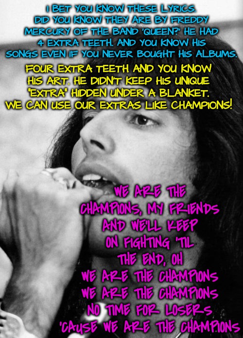 We are the champions of the world | I BET YOU KNOW THESE LYRICS. DID YOU KNOW THEY ARE BY FREDDY MERCURY OF THE BAND 'QUEEN?' HE HAD 4 EXTRA TEETH. AND YOU KNOW HIS SONGS EVEN IF YOU NEVER BOUGHT HIS ALBUMS. FOUR EXTRA TEETH AND YOU KNOW HIS ART. HE DIDN'T KEEP HIS UNIQUE "EXTRA" HIDDEN UNDER A BLANKET. WE CAN USE OUR EXTRAS LIKE CHAMPIONS! WE ARE THE CHAMPIONS, MY FRIENDS
AND WE'LL KEEP ON FIGHTING 'TIL THE END, OH
WE ARE THE CHAMPIONS
WE ARE THE CHAMPIONS
NO TIME FOR LOSERS
'CAUSE WE ARE THE CHAMPIONS | image tagged in be your own champion,advocate for autism,advocate for neurodiversity,believe in yourself,shine your light | made w/ Imgflip meme maker