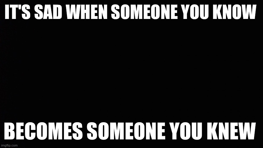 Truth | IT'S SAD WHEN SOMEONE YOU KNOW; BECOMES SOMEONE YOU KNEW | image tagged in basic black background | made w/ Imgflip meme maker