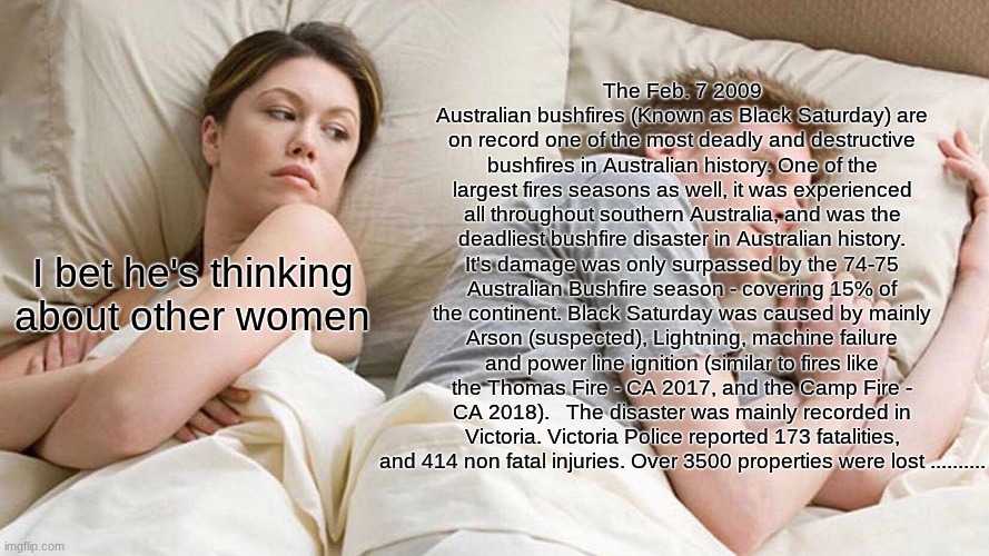 If you know, you know. | The Feb. 7 2009 Australian bushfires (Known as Black Saturday) are on record one of the most deadly and destructive bushfires in Australian history. One of the largest fires seasons as well, it was experienced all throughout southern Australia, and was the deadliest bushfire disaster in Australian history. It's damage was only surpassed by the 74-75 Australian Bushfire season - covering 15% of the continent. Black Saturday was caused by mainly Arson (suspected), Lightning, machine failure and power line ignition (similar to fires like the Thomas Fire - CA 2017, and the Camp Fire - CA 2018).   The disaster was mainly recorded in Victoria. Victoria Police reported 173 fatalities, and 414 non fatal injuries. Over 3500 properties were lost .......... I bet he's thinking about other women | image tagged in memes,i bet he's thinking about other women | made w/ Imgflip meme maker