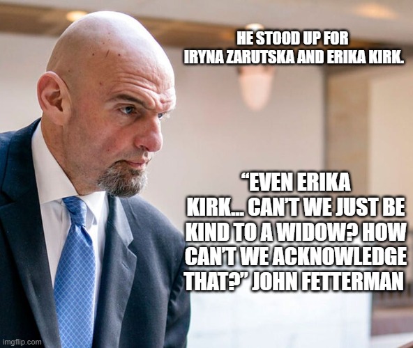 Be Kind | HE STOOD UP FOR 
IRYNA ZARUTSKA AND ERIKA KIRK. “EVEN ERIKA KIRK… CAN’T WE JUST BE KIND TO A WIDOW? HOW CAN’T WE ACKNOWLEDGE THAT?” JOHN FETTERMAN | image tagged in be kind | made w/ Imgflip meme maker