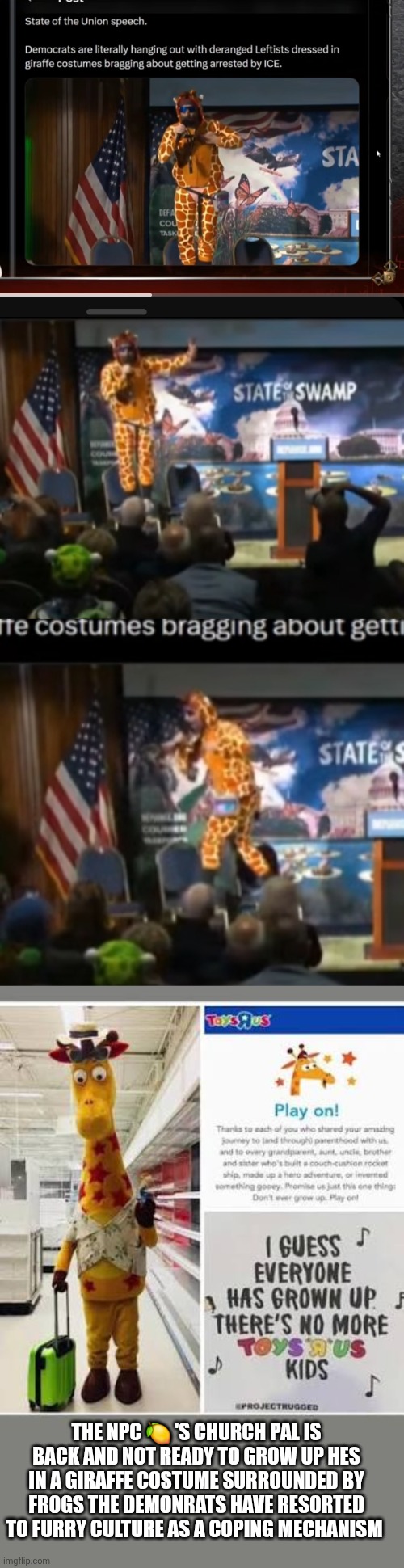 When 47 called the demonrats crazy, he mentioned every word | THE NPC 🍋 'S CHURCH PAL IS BACK AND NOT READY TO GROW UP HES IN A GIRAFFE COSTUME SURROUNDED BY FROGS THE DEMONRATS HAVE RESORTED TO FURRY CULTURE AS A COPING MECHANISM | image tagged in wtf,toys r us | made w/ Imgflip meme maker