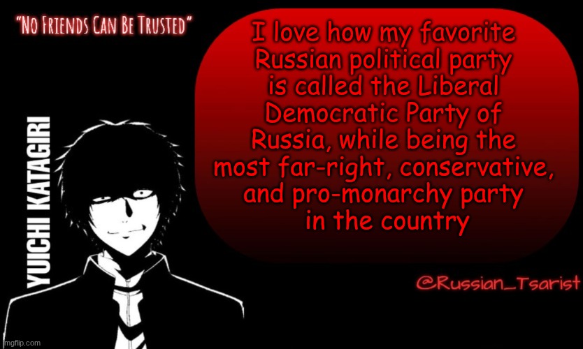 Russian_Tsarist_8 Yuichi Katagiri announcement temp | I love how my favorite 
Russian political party 
is called the Liberal 
Democratic Party of 
Russia, while being the 
most far-right, conservative, 
and pro-monarchy party 
in the country | image tagged in russian_tsarist_8 yuichi katagiri announcement temp | made w/ Imgflip meme maker