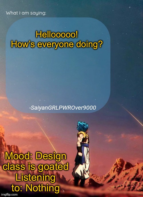 I’m going to be more active now! | Hellooooo! How’s everyone doing? Mood: Design class is goated
Listening to: Nothing | image tagged in sayiangrlpwrover9000's new announcement page | made w/ Imgflip meme maker